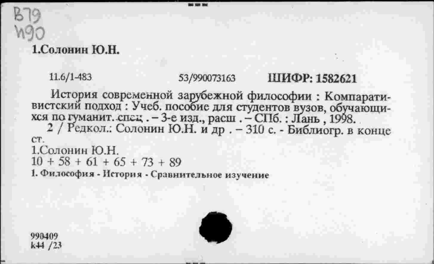 ﻿1.Солонин Ю.Н.
11.6/1-483	53/990073163 ШИФР: 1582621
История современной зарубежной философии : Компаративистский подход : Учеб, пособие для студентов вузов, обучающихся по туманит, .спец . - 3-е изд., расш . - СПб.: Лань , 1998.
2 / Редкол.; Солонин Ю.Н. и др . — 310 с. - Библиогр. в конце ст.
1.Солонин Ю.Н.
10 + 58 + 61 + 65 + 73 + 89
1. Философия - История - Сравнительное изучение
998409 к44 /23